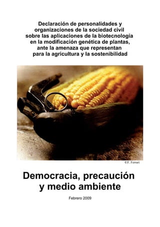 Declaración de personalidades y
   organizaciones de la sociedad civil
sobre las aplicaciones de la biotecnología
 en la modificación genética de plantas,
    ante la amenaza que representan
  para la agricultura y la sostenibilidad




                                      ©F. Ferrari




Democracia, precaución
  y medio ambiente
                Febrero 2009
 