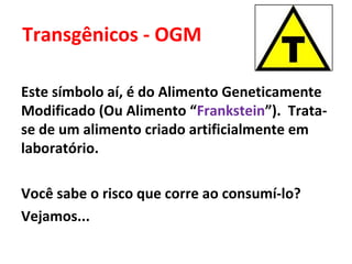 Transgênicos - OGM

Este símbolo aí, é do Alimento Geneticamente
Modificado (Ou Alimento “Frankstein”). Trata-
se de um alimento criado artificialmente em
laboratório.

Você sabe o risco que corre ao consumí-lo?
Vejamos...
 
