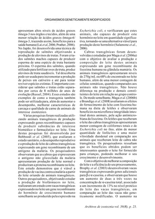 Archivos de zootecnia vol. 58(R), p. 25.
ORGANISMOSGENETICAMENTEMODIFICADOS
apresentam altos níveis de ácidos graxos
ômega-3 nos órgãos e tecidos, além de uma
menor relação de ácidos graxos ômega-6/
ômega-3, trazendo assim, benefícios para a
saúdehumana(Laietal,2006;Prather,2006).
No Japão, foi desenvolvida uma técnica de
reprodução de salmões objetivando a
produção de alevinos de trutas. Foram cria-
dos salmões machos capazes de produzir
esperma de uma espécie de truta bastante
próxima. O esperma dos salmões, quando
utilizado para fertilizar ovos de truta, produz
alevinos de truta saudáveis. Tal descoberta
pode ser usada para incrementar a produção
de peixes em cativeiro e até para tentar
reviver espécies extintas. É importante con-
siderar que salmões e trutas estão separa-
dos por cerca de 8 milhões de anos de
evolução (Russel, 2004). Esses estudos são
exemplos de como a transgenia também
pode ser utilizada para, além de aumentar o
desempenho, melhorar características de
carcaça e qualidade de carne de animais de
interesse zootécnico.
Várias pesquisas foram realizadas utili-
zando animais transgênicos de produção
expressando genes recombinantes capazes
de produzir substâncias de interesse
biomédico e farmacêutico no leite. Uma
destas pesquisas foi desenvolvida por
Behboodi et al. (2005), que avaliaram o
estado sanitário, o desempenho reprodutivo
e a produção de leite de cabras transgênicas
expressando um gene recombinante de um
antígeno da malária. Os pesquisadores
observaram que as cabras que expressavam
o antígeno não glicosilado da malária
apresentaram produção de leite normal e
produziramaproteínarecombinantenoleite.
Este estudo demonstrou que é viável a
produção de vacina contra a malária a partir
do leite oriundo de animais transgênicos.
Outros pesquisadores, objetivando estudar
a produção de biofármacos no leite,
realizaramumestudocomvacastransgênicas
expressando no leite um gene recombinante
do hormônio de crescimento humano
semelhante ao produzido pela expressão na
Escherichia coli, e verificaram que estes
animais, são capazes de produzir este
hormônio no leite em quantidade significa-
tiva, tornando-se uma alternativa viável para
produção deste hormônio (Salamone et al.,
2006).
Cabras transgênicas foram desen-
volvidas e estudadas por Maga et al.(2006a)
com o objetivo de avaliar a produção e
composição do leite destes animais
expressando um gene recombinante da
lisozima humana na glândula mamária. Os
animais transgênicos apresentaram níveis
de 270g/mL ou 68% do encontrado no leite
humano, além de uma menor contagem de
células somáticas, quando comparados aos
animais não transgênicos. Não houve
diferença na produção e demais consti-
tuintes do leite em relação ao grupo contro-
le. De modo semelhante, Maga et al.(2006b)
e Brundige et al. (2008) avaliaram os efeitos
do fornecimento do leite com lisozima hu-
mana na dieta de leitões e observaram
benefícios na microflora e integridade intes-
tinal destes animais, pela ação antimicro-
biana da lisozima. Os leitões que receberam
o leite das cabras transgênicas apresentaram
menor contagem de coliformes totais e de
Escherichia coli no íleo, além de menor
quantidade de linfócitos e uma maior
vilosidade duodenal em comparação aos
animais que receberam leite de cabra não
transgênica. Os pesquisadores ressaltam
que os benefícios obtidos podem ser
interessantes quando o leite for fornecido
para crianças, podendo melhorar o seu
crescimento e desenvolvimento.
Comoobjetivodemelhoraracomposição
do leite e a eficiência do seu processamento,
Brophy et al. (2003) desenvolveram vacas
transgênicas expressando genes adicionais
para β e κ-caseína, e observaram que houve
um aumento de duas a três vezes na
concentração de κ-caseína total, associado
a um incremento de 13% no nível protéico
do leite das vacas transgênicas, em
comparação ao leite das vacas não gene-
ticamente modificadas. O aumento na
 