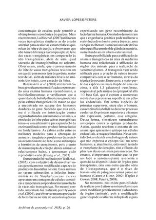 Archivos de zootecnia vol. 58(R), p. 26.
XAVIER, LOPES E PETERS
concentração de caseína pode permitir a
obtenção mais econômica de queijos. Mais
recentemente,Laible et al.(2007)utilizaram
vacas transgênicas similares as do estudo
anterior para avaliar as características quí-
micas do leite e do queijo, e observaram que
não houve diferença na composição do leite
das vacas transgênicas em comparação às
não transgênicas, além de uma igual
secreção de imunoglobulinas no colostro.
Observaram, ainda, que o processamento
do leite de vacas transgênicas resultou em
um queijo com menor teor de gordura, maior
teor de sal, além de maiores níveis de ami-
noácidos totais, com exceção da lisina.
Baldassarre et al. (2008) utilizaram ca-
bras geneticamente modificadas expressan-
do uma enzima humana recombinante, a
butirilcolinesterase, e verificaram que a
quantidadedebutirilcolinesteraseproduzida
pelas cabras transgênicas foi maior do que
a encontrada no sangue dos humanos
doadores do gene. Sabendo que esta enzi-
ma é utilizada em intoxicação contra
organofosforados em humanos e animais, a
produção de leite pelas cabras transgênicas
torna-se uma alternativa para a produção da
enzimautilizadacomoprodutofarmacêutico
ou biodefensivo. As cabras estão entre os
melhores modelos para a obtenção de
animais transgênicos produtores de proteí-
nas recombinantes no leite, como anticorpos
e hormônios de crescimento, pois o custo
de manutenção de criação destes animais é
relativamente baixo, e apresentam ciclo
reprodutivo curto (Huang et al., 2007).
Outro estudo foi realizado por Wall et al.
(2005), com o objetivo de desenvolver va-
cas geneticamente modificadas capazes de
produziremlisostafinanoleite.Estesanimais
ao serem submetidos a infusões intra-
mamárias de Staphylococcus aureus
apresentaram contagem de células somáti-
casetemperaturacorporalnormalemrelação
às vacas não transgênicas. No mesmo sen-
tido, um estudo foi realizado por Hyvonen
et al. (2006), que observaram uma produção
de lactoferrina no leite de vacas transgênicas
expressando um gene recombinante da
lactoferrinahumana.Osestudosdemonstram
que a engenharia genética pode melhorar a
resistência do rebanho contra doenças, uma
vez que melhoram os mecanismos de defesa
nãoespecíficaemníveldeglândulamamária,
aumentando assim o bem-estar animal.
Outra possibilidade para a utilização de
animais transgênicos na área da medicina
humana está relacionada à utilização de
órgãos dos animais para a realização de
xenotransplantes. A transgenia vem sendo
utilizada para a criação de suínos imuno-
compatíveis com o ser humano, através da
técnica de nocaute. Entretanto, a maior par-
te das espécies animais dispõe de uma en-
zima, a alfa 1,3 galactosyl transferase,
responsável pela síntese do epítopo Gal alfa
1-3 beta Gal, que é comum a numerosas
moléculas expressas na superfície das célu-
las endoteliais. Em certas espécies de
primatas superiores, entre eles o homem,
essa enzima foi abolida no decorrer processo
evolutivo.Osprimatassuperioreseohomem
não expressam, portanto, esse antígeno.
Dessa forma, sintetizam naturalmente
anticorpos contra o epítopo produzido.
Assim, quando recebem o enxerto de um
animal que apresente o epítopo nas células
endoteliais, a reação é imediata. Nesse sen-
tido, foi produzida uma linhagem de suínos
que não expressa o epítopo Gal em seres
humanos, e, atualmente, está sendo testado
o transplante de corações, rins e ilhotas do
pâncreas desses animais para macacos. No
entanto, é importante ressaltar que, se por
um lado o xenotransplante resolveria a
questão da disponibilidade de órgãos para
transplantes, cria uma outra questão séria
de biossegurança, que é o risco de
transmissão de patógenos suínos para o ser
humano (Castro e Glotz, 2002; D'apice e
Cowan,2008;Pereira,2008).
No momento, não existe possibilidade
de realizar com êxito o xenotransplante sem
antes modificar geneticamente os doadores
de órgãos (animais), pois a modificação
genética pode auxiliar na redução de alguns
 