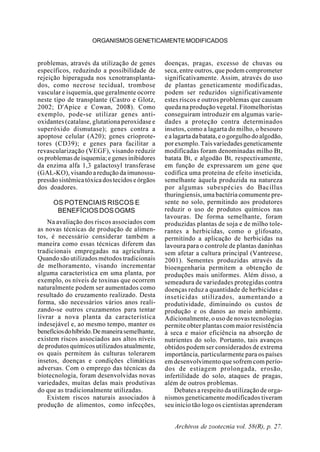 Archivos de zootecnia vol. 58(R), p. 27.
ORGANISMOSGENETICAMENTEMODIFICADOS
problemas, através da utilização de genes
específicos, reduzindo a possibilidade de
rejeição hiperaguda nos xenotransplanta-
dos, como necrose tecidual, trombose
vascular e isquemia, que geralmente ocorre
neste tipo de transplante (Castro e Glotz,
2002; D'Apice e Cowan, 2008). Como
exemplo, pode-se utilizar genes anti-
oxidantes (catalase, glutationa peroxidase e
superóxido dismutase); genes contra a
apoptose celular (A20); genes crioprote-
tores (CD39); e genes para facilitar a
revascularização (VEGF), visando reduzir
osproblemasdeisquemia;egenesinibidores
da enzima alfa 1,3 galactosyl transferase
(GAL-KO), visando a redução da imunossu-
pressãosistêmicatóxicadostecidoseórgãos
dos doadores.
OS POTENCIAIS RISCOS E
BENEFÍCIOSDOSOGMS
Na avaliação dos riscos associados com
as novas técnicas de produção de alimen-
tos, é necessário considerar também a
maneira como essas técnicas diferem das
tradicionais empregadas na agricultura.
Quando são utilizados métodos tradicionais
de melhoramento, visando incrementar
alguma característica em uma planta, por
exemplo, os níveis de toxinas que ocorrem
naturalmente podem ser aumentados como
resultado do cruzamento realizado. Desta
forma, são necessários vários anos reali-
zando-se outros cruzamentos para tentar
livrar a nova planta da característica
indesejável e, ao mesmo tempo, manter os
benefíciosdohíbrido.Demaneirasemelhante,
existem riscos associados aos altos níveis
de produtos químicos utilizados atualmente,
os quais permitem às culturas tolerarem
insetos, doenças e condições climáticas
adversas. Com o emprego das técnicas da
biotecnologia, foram desenvolvidas novas
variedades, muitas delas mais produtivas
do que as tradicionalmente utilizadas.
Existem riscos naturais associados à
produção de alimentos, como infecções,
doenças, pragas, excesso de chuvas ou
seca, entre outros, que podem comprometer
significativamente. Assim, através do uso
de plantas geneticamente modificadas,
podem ser reduzidos significativamente
estes riscos e outros problemas que causam
queda na produção vegetal. Fitomelhoristas
conseguiram introduzir em algumas varie-
dades a proteção contra determinados
insetos, como a lagarta do milho, o besouro
ealagartadabatata,eogorgulhodoalgodão,
porexemplo.Taisvariedadesgeneticamente
modificadas foram denominadas milho Bt,
batata Bt, e algodão Bt, respectivamente,
em função de expressarem um gene que
codifica uma proteína de efeito inseticida,
semelhante àquela produzida na natureza
por algumas subespécies do Bacillus
thuringiensis, uma bactéria comumente pre-
sente no solo, permitindo aos produtores
reduzir o uso de produtos químicos nas
lavouras. De forma semelhante, foram
produzidas plantas de soja e de milho tole-
rantes a herbicidas, como o glifosato,
permitindo a aplicação de herbicidas na
lavoura para o controle de plantas daninhas
sem afetar a cultura principal (Vantreese,
2001). Sementes produzidas através da
bioengenharia permitem a obtenção de
produções mais uniformes. Além disso, a
semeadura de variedades protegidas contra
doenças reduz a quantidade de herbicidas e
inseticidas utilizados, aumentando a
produtividade, diminuindo os custos de
produção e os danos ao meio ambiente.
Adicionalmente, o uso de novas tecnologias
permite obter plantas com maior resistência
à seca e maior eficiência na absorção de
nutrientes do solo. Portanto, tais avanços
obtidos podem ser considerados de extrema
importância, particularmente para os países
em desenvolvimento que sofrem com perío-
dos de estiagem prolongada, erosão,
infertilidade do solo, ataques de pragas,
além de outros problemas.
Debates a respeito da utilização de orga-
nismos geneticamente modificados tiveram
seu início tão logo os cientistas aprenderam
 