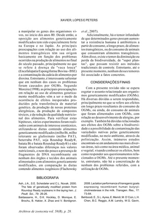 Archivos de zootecnia vol. 58(R), p. 28.
XAVIER, LOPES E PETERS
a manipular os genes dos organismos vi-
vos, no início dos anos 80. Desde então, a
oposição aos alimentos geneticamente
modificados tem sido especialmente forte
na Europa e no Japão. As principais
preocupações com relação ao uso dos ali-
mentos transgênicos têm sua origem
basicamente em função dos problemas
ocorridos na produção de alimentos no final
do século passado, principalmente no que
se refere à doença da "vaca louca"
(EncefalopatiaEspongiformeBovina-BSE)
e a contaminação da cadeia de alimentos por
dioxina. Entretanto, é interessante salientar
que em nenhum dos casos os problemas
foram causados por OGMs. Segundo
Moreira (1998), as principais preocupações
em relação ao uso de alimentos genetica-
mente modificados vêm a ser o medo da
ocorrência de efeitos inesperados pro-
duzidos pela transferência de material
genético, da produção de novas proteínas
alergênicas, da produção de compostos
tóxicos, e da redução da qualidade nutricio-
nal dos alimentos. Para verificar estas
hipóteses, vários experimentos foram reali-
zados com animais de interesse zootécnico,
utilizando-se dietas contendo alimentos
geneticamentemodificados(milhoBt,milho
tolerante ao glufosinato (milho PAT),
beterraba PAT, soja Roundup Ready®,
batata Bt e batata Roundup Ready®) e não
foram observadas diferenças nos valores
nutricionais, e nem tão pouco a presença de
fragmentos de DNA recombinante em
nenhum dos órgãos e tecidos dos animais
alimentados com alimentos geneticamente
modificados, em comparação às dietas
contendo alimentos isogênicos (Flachowsky
et al., 2007).
Adicionalmente, há o temor infundado
de que determinados genes possam aumen-
tar a resistência humana à antibióticos a
partir do consumo, a longo prazo, de alimen-
tos transgênicos, ou do consumo de animais
que consumiram alimentos transgênicos.
Além disso, existe o temor da diminuição ou
perda da biodiversidade, de "super plan-
tas", que possam resistir aos métodos
tradicionais de controle. Entretanto, até o
presente momento, nenhum desses temores
foi associado a fatos concretos.
CONSIDERAÇÕES FINAIS
Com a presente revisão não se espera
esgotar o assunto relacionado aos organis-
mos geneticamente modificados (OGMs).
Há diversas dúvidas a serem respondidas,
principalmente no que se refere aos efeitos
em longo prazo resultantes do consumo de
OGMs, ou ainda, do consumo de animais
que foram alimentados com OGMs, com
relação ao desenvolvimento de alergias, por
exemplo. Também há dúvidas relacionadas
aos efeitos dos OGMs sobre a biodiversi-
dade e a possibilidade de contaminação das
variedades nativas pelas geneticamente
modificadas, no meio ambiente, através da
polinização. Assim, inúmeros estudos
encontram-seem andamento nas mais diver-
sas áreas, tais como na área médica, animal
e vegetal, visando conhecer os efeitos, bem
como responder aos questionamentos rela-
cionados a OGMs. Até o presente momen-
to, entretanto, não há a concretização de
nenhum dos problemas referidos, com a
utilização de OGMs.
BIBLIOGRAFIA
Ash, J.A., S.E. Scheideler and C.L. Novak. 2000.
The fate of genetically modified protein from
Roundup Ready soybeans in the laying hen. J.
Poult. Sci., 79: 26-26.
Baldassarre, H., D.K. Hockley, D. Monique, E.
Brochu, B. Hakier, X. Zhao and V. Bordignon.
2008. Lactation performance of transgenic goats
expressing recombinant human butyryl-
cholinesterase in the milk. Transgen. Res., 17:
73-84.
Behboodi,E.,S.L.Ayres,E.Memili,M.O´Coin,L.H.
Chen, B.C. Reggio, A.M. Landry, W.G. Gavin,
 