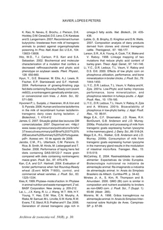 Archivos de zootecnia vol. 58(R), p. 30.
XAVIER, LOPES E PETERS
K. Rao, N. Neveu, E. Brochu, J. Pierson, D.K.
Hockley,D.M.Ceras2oli,D.E.Lenz,C.N.Karatzas
and S. Langermann. 2007. Recombinant human
butyrylcho- linesterase from milk of transgenic
animals to protect against organophosphate
poisoning. In: Proc. Natl. Acad. Sci. U.S.A., 104:
13603-13608.
Hitz, W.D., T.J. Carlson, P.S. Kerr and S.A.
Sebastian. 2002. Biochemical and molecular
characterization of a mutation that confers a
decreased raffinosaccharide and phytic acid
phenotype on soybean seeds. Plant. Physiol.,
128: 650-660.
Hyun, Y., G.E. Bressner, M. Ellis, A.J. Lewis, R.
Fischer, E.P. Stanisiewski and G.F. Hartnell.
2004. Performance of growing-finishing pigs
fed diets containing Roundup Ready corn (event
nk603), a nontransgenic genetically similar corn,
or convencional corn lines. J. Anim. Sci., 82:
571-580.
Hyvonen P, L. Suojala, J. Haaranen, W.A.Von and
S. Pyorala. 2006. Human and bovine lactoferrins
in the milk of recombinant human lactoferrin-
transgenic dairy cows during lactation. J.
Biotechnol., 1: 410-412
James, C. 2007. Situação global das lavouras GM
comercializadas: 2007. Disponível em: <http://
www.isaaa.org/resources/publications/briefs/
37/executivesummary/pdf/Brief%2037%20%
20Executive%20Summary%20%20Portuguese.
pdf>. Acesso em: 10 de agosto de 2008.
Jacobs, C.M., P.L. Utterback, C.M. Parsons, D.
Rice, B. Smith, M. Hinds, M. Liebergesell and T.
Sauber. 2008. Performance of laying hens fed
diets containing DAS-59122-7 maize grain
compared with diets containing nontransgenic
maize grain. Poult. Sci., 87: 475-479.
Kan, C.A. and G.F. Hartnell. 2004. Evaluation of
broiler performance when fed Roundup-Ready
wheat (Event MON 71800), control, and
commercial wheat varieties. J. Poult. Sci., 83:
1325-1334.
Kies, K. 1999. Phytase- mode of action. In: Phytase
in animal nutrition and waste management. 2ª
ed.
BASF Corporation. New Jersey. p. 205-212.
Lai, L., J.X. Kang, R. Li, J. Wang, W.T. Witt, H.Y.
Young, Y. Hao, D.M. Wax, C.N. Murphy, A.
Rieke,M.Samuel,M.L.Linville,S.W.Korte,R.W.
Evans,T.E.Starzl,R.S.PratherandY.Dai.2006.
Generation of cloned transgenic pigs rich in
omega-3 fatty acids. Nat. Biotech., 24: 435-
436.
Laible, G., B. Brophy, D. Knighton and D.N. Wells.
2007. Composition analysis of dairy products
derived from clones and cloned transgenic
cattle. Theriogenol., 67: 166-177.
Larson, S.R., K.A. Young, A. Cook, T.K. Blake and
V. Raboy. 1998. Linkage mapping of two
mutations that reduce phytic acid content of
barley grain. Theor. Appl. Genet., 97: 141-146.
Li, Y.C., D.R. Ledoux, T.L. Veum, V. Raboy and
D.S. Ertl. 2000. Effects of low phytic corn on
phosphorus utilization, performance, and bone
mineralization in broiler chicks. J. Poult. Sci., 79:
1444-1450.
Li, Y.C., D.R. Ledoux, T.L. Veum, V. Raboy and K.
Zyla. 2001a. Low-Phytic acid barley improves
performance, bone mineralization, and
phosphorus retention in turkeys poults. J. Appl.
Poult. Res., 10: 178-185.
Li, Y.C., D.R. Ledoux, T.L. Veum, V. Raboy, K. Zyla
and A. Wikiera. 2001b. Bioavailability of
phosphorus in low-phytic barley. J. Appl. Poult.
Res., 10: 86-91.
Maga E.A., C.F. Shoemaker, J.D. Rowe, R.H.
BonDurant, G.B. Anderson and J.D. Murray.
2006a. Production and processing of milk from
transgenic goats expressing human lysozyme
in the mammary gland. J. Dairy. Sci., 89: 518-24.
Maga E.A., R.L. Walker, G.B. Anderson and J.D.
Murray. 2006b. Consumption of milk from
transgenic goats expressing human lysozyme
in the mammary gland results in the modulation
of intestinal micro-flora. Transgen. Res., 15:
515-519.
McCartney, E. 2004. Rastreabilidade na cadeia
alimentar: Expectativas da União Européia.
Biotecnologia nutricional na indústria de
alimentação animal: Re-imaginando a indústria
de alimentação animal. In: Anais do Simpósio
Brasileiro da Alltech. Curitiba-PR. p. 34-42.
Mireles Jr, A., S. Kim, R. Thompson and B.
Amundsen. 2000. GMO (Bt) corn is similar in
composition and nutrient availability to broilers
as non-GMO corn. J. Poult. Sci., 7 (Suppl. 1):
65-66 (Abstr. 285).
Moreira, M. A. 1998. Grãos transgênicos na
alimentação animal. In: Anais do Simpósio Inter-
nacional sobre Nutrição de Aves. Campinas-
SP. p. 87-99.
 