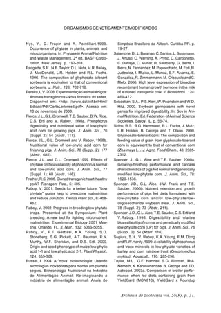 Archivos de zootecnia vol. 58(R), p. 31.
ORGANISMOSGENETICAMENTEMODIFICADOS
Nys, Y., D. Frapin and A. Pointillart.1999.
Occurrence of phytase in plants, animals and
microorganisms. In: Phytase in Animal Nutrition
and Waste Management. 2ª ed. BASF Corpo-
ration. New Jersey. p. 197-203.
Padgette, S.R., N.B. Taylor, D.L. Nida, M.R. Bailey,
J. MacDonald, L.R. Holden and R.L. Fuchs.
1996. The composition of glyphosate-tolerant
soybeans is equivalent to that of conventional
soybeans. J. Nutr., 126: 702-716.
Pereira,L.V.2008.Experimentaçãoanimal/Artigos:
Animais transgênicos -Nova fronteira do saber.
Disponível em: <http: //www.dol.inf.br/Html/
Edicao/Pdf/CartaLeitores6.pdf>. Acesso em:
10 de novembro de 2008.
Pierce,J.L.,G.L.Cromwell,T.E.Sauber,D.W,Rice,
D.S. Ertl and V. Raboy. 1998a. Phosphorus
digestibility and nutritional value of low-phytic
acid corn for growing pigs. J. Anim. Sci., 76
(Suppl. 2): 54 (Abstr. 117).
Pierce, J.L., G.L. Cromwell and V. Raboy. 1998b.
Nutritional value of low-phytic acid corn for
finishing pigs. J. Anim. Sci., 76 (Suppl. 2): 177
(Abstr. 685).
Pierce, J.L. and G.L. Cromwell.1999. Effects of
phytase on bioavailability of phosphorus normal
and low-phytic acid corn. J. Anim. Sci., 77
(Suppl. 1): 60 (Abstr. 146).
Prather,R.S.2006.Clonedtransgenicheart-healthy
pork? Transgen. Res., 5: 405.
Raboy, V. 2001. Seeds for a better future: "Low
phytate" grains help to overcome malnutrition
and reduce pollution. Trends Plant Sci., 6: 458-
462.
Raboy, V. 2002. Progress in breeding low phytate
crops. Presented at the Symposium: Plant
breeding: A new tool for fighting micronutrient
malnutrition. Experimental Biology 2001 Mee-
ting. Orlando, FL. J. Nutr., 132: 503S-505S.
Raboy, V., P.F. Gerbasi, K.A. Young, S.D.
Stoneberg, S.G. Pickett, A.T. Bauman, P.N.
Murthy, W.F. Sheridan, and D.S. Ertl. 2000.
Origin and seed phenotype of maize low phytic
acid 1-1 and low phytic acid 2-1. Plant Physiol.,
124: 355-368.
Russel, I. 2004. A "nova" biotecnologia: Usando
tecnologias inovadoras para manter um planeta
seguro. Biotecnologia Nutricional na Indústria
de Alimentação Animal: Re-imaginando a
indústria de alimentação animal. Anais do
Simpósio Brasileiro da Alltech. Curitiba-PR. p.
19-27.
Salamone,D.,L.Baranao,C.Santos,L.Bussmann,
J. Artuso, C. Werning, A. Prync, C. Carbonetto,
C. Dabsys, C. Munar, R. Salaberry, G. Berra, I.
Berra, N. Fernandez, M. Papouchado, M. Foti, N.
Judewicz, I. Mujica, L. Munoz, S.F. Alvarez, E.
Gonzalez, R. Zimmermann, M. Criscuolo and C.
Melo. 2006. High level expression of bioactive
recombinant human growth hormone in the milk
of a cloned transgenic cow. J. Biotechnol., 124:
469-472.
Sebastian, S.A., P.S. Kerr, W. Pearlstein and W.D.
Hitz. 2000. Soybean germplasms with novel
genes for improved digestibility. In: Soy in Ani-
mal Nutrition. Ed. Federation of Animal Science
Societies. Savoy, IL. p. 56-74.
Sidhu, R.S., B.G. Hammond, R.L. Fuchs, J. Mutz,
L.R. Holden, B. George and T. Olson. 2000.
Glyphosate-tolerant corn: The composition and
feeding value of grain from glyphosate-tolerant
corn is equivalent to that of conventional corn
(Zea mays L.). J. Agric. Food Chem., 48: 2305-
2312.
Spencer, J., G.L. Alee and T.E. Sauber. 2000a.
Growing-finishing performance and carcass
characteristics of pigs fed normal and genetically
modified low-phytate corn. J. Anim. Sci., 78:
1529-1536.
Spencer, J.D., G.L. Alee, J.W. Frank and T.E.
Sauber. 2000b. Nutrient retention and growth
performance of pigs fed diets formulated with
low-phytate corn and/or low-phytate/low-
oligosaccharide soybean meal. J. Anim. Sci.,
78 (Suppl. 2): 73 (Abstr. 211).
Spencer, J.D., G.L. Alee, T.E. Sauder, D.S. Ertl and
V.Raboy. 1998. Digestibility and relative
bioavailability of normal and genetically modified
low-phytate corn (LP) for pigs. J. Anim. Sci., 76
(Suppl. 2): 54 (Abstr. 116).
Sugiura, S.H., V. Raboy, K.A. Young, F.M. Dong
and R.W.Hardy. 1999. Availability of phosphorus
and trace minerals in low-phytate varieties of
barley and corn rainbow trout (Oncorhynchus
mykiss). Aquacult., 170: 285-296.
Taylor, M.L., G.F. Hartnell, S.G. Riordan, M.A.
Nemeth, K. Karunanandaa, B. George and J.D.
Astwood. 2003a. Comparison of broiler perfor-
mance when fed diets containing grain from
YieldGard (MON810), YieldGard x Roundup
 