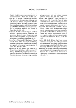 Archivos de zootecnia vol. 58(R), p. 32.
XAVIER, LOPES E PETERS
Ready (GA21), nontransgenics control, or
commercial corn. J. Poult. Sci., 82: 823-830.
Taylor, M.L., Y. Hyun, G.F. Hartnell, S.G. Riordan,
M.A. Nemeth, K. Karunanandaa, B. George and
J.D. Astwood. 2003b. Comparision of broiler
performance when fed diets containing grain
from YieldGard rootworm (MON863), YieldGard
plus (MON810 x MON863), nontransgenics con-
trol, or commercial reference corn hybrids. J.
Poult. Sci., 82: 823-830.
Vantreese, V. 2001. Biotechnology in our food
system: Frequently asked questions and
answers. Biotechnology Research and
Education Initiative (BREI). Cooperative Exten-
sion Service. University of Kentucky. p.1-5.
Veum, T.L., D.R. Ledoux, D.W. Bollinger, V. Raboy
and A. Cook. 2002. Low-phytic acid barley
improves calcium and phosphorus utilization
and growth performance in growing pigs. J.
Anim. Sci., 80: 2663-2670.
Waldroup, P.W., J.H. Kersey, E.A. Saleh, C.A.
Fritts, F. Yan, H.L. Stillborn, R.C. Crum Jr. and V.
Raboy. 2000. Nonphytate phosphorus require-
ment and phosphorus excretion of broiler chicks
fed diets composed of normal or high available
phosphate corn with and without microbial
phytase. J. Poult. Sci., 79: 1451-1459.
Wall, R.J., A.M. Powell, M.J. Paape, D.E. Kerr, D.D.
Bannerman, V.G. Pursel, K.D. Wells, N. Talbot
and H.W. Hawk. 2005. Genetically enhanced
cows resist intramammary Staphylococcus
aureus infection. Nat. Biotech., 23: 445-451.
Weber,T.E.,B.T.Richert,D.C.Kendall,K.A.Bowers
and C.T. Kerr. 2000. Grower-finisher perfor-
mance and carcass characteristics of pigs fed
geneticallymodified"Bt"corn.PurdueUniversity,
Swine Day Report. Disponível em: <http: //
www.ansc.purdue.edu/swine/swineday/
sday00/psd07-2000.html>. Acesso em: 6 Abril
2001.
Xavier, E.G. 2003. Effects of phytase in diets
containing low-phytate corn and soybean meal
on performance, bone traits and phosphorus
excretion of pigs and chicks. Ph. D. Dissertation.
University of Kentucky. Lexington, KY. 252 p.
Xavier,E.G.,F.RutzeP.Rossi.2005.Biotecnologia
na nutrição animal: Grãos geneticamente modi-
ficados. In: XII Congresso Brasileiro de
Veterinários Especialistas e Suínos. Fortaleza-
CE. p 56-71.
 