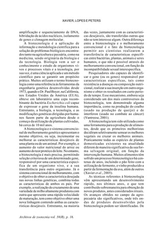 Archivos de zootecnia vol. 58(R), p. 16.
XAVIER, LOPES E PETERS
amplificação e sequenciamento de DNA,
hibridação de ácidos nucléicos, isolamento
de genes e clonagem molecular.
A biotecnologia é a aplicação de
informação e metodologia científica para a
solução de problemas biológicos encontra-
dos tanto na agricultura e pecuária, como na
medicina, sendo originária da biologia e
da tecnologia. Biologia vem a ser o
conhecimento e estudo de organismos vi-
vos e processos vitais e a tecnologia, por
sua vez, é uma ciência aplicada e um método
científico para se garantir um propósito
prático. Muitos utilizam o termo biotecno-
logia como uma referência às ferramentas da
engenharia genética desenvolvidas desde
1973,quandooDr.PaulBoyer,naCalifórnia,
nos Estados Unidos da América (EUA),
obteve em laboratório uma cepa recom-
binante da bactéria Escherichia coli capaz
de expressar o gene da insulina humana.
Entretanto, a biologia, a tecnologia, e as
modificações genéticas dirigidas por huma-
nos fazem parte da agricultura desde o
começo da utilização de plantas cultivadas,
há cerca de 10 mil anos.
A biotecnologia e o sistema convencio-
nal de melhoramento genético apresentam o
mesmo objetivo, ou seja, incrementar ou
melhorar as características desejáveis de
uma planta ou de um animal. Por exemplo, o
aumento do valor nutricional do arroz ou
aumentodoteorprotéicodoleite.Noentanto,
a biotecnologia é mais precisa, permitindo
seleção criteriosa de um determinado gene,
responsável por uma característica especí-
fica de um organismo vivo, e a sua
transferência para outro organismo. Já o
sistemaconvencionaldemelhoramento,com
o objetivo de obter a característica desejada
nas novas linhas genéticas, combina todas
as características de ambos os pais. Por
exemplo, a realização do cruzamento de uma
variedade de milho altamente produtora com
outra que apresente uma rápida velocidade
de maturação, tem como objetivo obter uma
nova linhagem contendo ambas as caracte-
rísticas desejáveis. Entretanto, na maioria
das vezes, juntamente com as característi-
cas desejáveis, são transferidas outras que
não se tem interesse algum. Outra diferença
entre a biotecnologia e o melhoramento
convencional é o fato da biotecnologia
permitir aos cientistas realizarem a
transferência de características específi-
cas entre bactérias, plantas, animais e seres
humanos, o que não é possível através do
melhoramento convencional, em função da
incompatibilidade sexual interespecífica.
Pesquisadores são capazes de identifi-
car o gene (ou os genes) responsável por
características específicas, tais como
resistência a doenças ou composição nutri-
cional, realizar a sua inserção em outro orga-
nismo e obter os resultados em curto perío-
do de tempo. Esse mecanismo, embora seja
considerado um dos mais controversos da
biotecnologia, tem demonstrado alguma
importância, como na produção do coalho
(usado na produção de queijo) e de
interferon (usado no combate ao câncer)
(Vantreese, 2001).
A biotecnologia tem sido utilizada como
uma ferramenta para a produção de alimen-
tos, desde que os primeiros melhoristas
decidiramseletivamentesemearosmelhores
vegetais ou cruzar os melhores animais.
Praticamente todas as espécies de plantas
domesticadas existentes na atualidade
diferem de maneira significativa da sua for-
ma selvagem original, em função da
intervenção humana. Muitos alimentos têm
sofrido um processo biotecnológico há cen-
tenas de anos, incluindo o pão feito com a
utilização de fermento, o vinho produzido a
partir da fermentação da uva, além de outros
(Xavier et al., 2005).
As técnicas referentes à biotecnologia
vêm apresentando um desenvolvimento
rápido, nos últimos anos, o que tem
contribuído sobremaneira para obtenção de
novos produtos, antes considerados irreais.
Os avanços obtidos no campo da agro-
pecuária são significativos, onde três on-
das de produtos desenvolvidas pela
biotecnologia podem ser identificadas. De
 