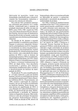 Archivos de zootecnia vol. 58(R), p. 18.
XAVIER, LOPES E PETERS
fabricação de munições, tendo essa
fermentação contribuído para o desenvol-
vimento dos fermentadores industriais e
técnicas de controle de infecções.
Por volta de 1922, produtores america-
nos utilizaram pela primeira vez o milho
hibrído, colaborando para o aumento da
produção americana de milho em mais de
800%, entre 1930 e 1985. A partir de 1928,
com a descoberta da penicilina por Alexan-
dre Fleming, diversos tipos de antibióticos
foram desenvolvidos no mundo, sendo este
ograndemarcodereferêncianafermentação
industrial.
Na década de 40, durante a segunda
guerra mundial, os antibióticos passaram a
integrar os processos industriais fermen-
tativos, principalmente nos EUA, baseando-
se inicialmente na síntese da penicilina e,
posteriormente, da estreptomicina. A partir
da década de 50, a biotecnologia passou de
fato a existir, com a descoberta da síntese
química do DNA e com as técnicas de
manipulação genética: DNA recombinante,
fusão celular ou hibridoma. Em 1953, James
Watson e Francis Crick publicaram na revis-
ta Nature a estrutura tridimensional do
DNA em dupla hélice. Essa descoberta
revolucionou a genética, pois forneceu
informações fundamentais para o estudo e
o desenvolvimento de técnicas de mani-
pulação do DNA.
Na década de 70, com a modificação da
E. coli para expressar o gene da insulina
humana, iniciou-se a utilização de técnicas
de engenharia genética por Cohen e Boyer,
na Califórnia (EUA). Posteriormente, em
1983, ocorreu a aprovação da comercia-
lização e do uso da insulina recombinante
na medicina humana. Neste mesmo ano,
uma técnica de amplificação de DNA in
vitro (Reação em Cadeia da Polimerase ou
PCR), foi desenvolvida por Kary Mullis,
possibilitando a produção de inúmeras
cópias ou fragmentos de genes. Mais tarde,
tornou-se uma das principais ferramentas
nas pesquisas biotecnológicas (Chaves,
2006). Ainda na década de 80, através da
biotecnologia, obteve-se a enzima utilizada
na fabricação de queijos, a quimosina,
permitindo o incremento da produção e a
uniformidade do produto.
Em 1994, o tomate de amadurecimento
retardado (Flavr SavrTM
) foi o primeiro ali-
mento geneticamente modificado a entrar
na cadeia alimentar norte americana. Em
1995,ocorreuaprimeiraliberaçãodaimpor-
tação e do plantio da soja geneticamente
modificada, pelos Estados Unidos da Amé-
rica. No ano seguinte, a Argentina liberou a
importação e o plantio de soja transgênica.
Ainda na década de 90 foi criada, no Brasil,
aLeiBrasileiradeBiossegurança(Lei8.974,
de 5 de janeiro de 1995), e formou-se a
Comissão Técnica Nacional de Biosse-
gurança (CTNBio), sendo desde então con-
siderada o órgão controlador de produtos
transgênicos. Outro marco da biotecnologia
foi o nascimento de duas ovelhas com gene
humano, que produziram leite com proteína
anticoagulante usada para hemofílicos.
Posteriormente, em 1998, a União Européia
aprovou as regras para etiquetagem de ali-
mentos geneticamente modificados e em
1999, começou a vigorar o Protocolo de
Cartagena, primeiro acordo internacional
sobre o transporte de OGMs. Neste mesmo
ano, foi fundada a Associação Nacional de
Biossegurança (ANBio), sendo que em 2005
foi aprovada uma nova Lei Brasileira de
Biossegurança (Lei 11.105, de 24 de março
de 2005), voltada para o fortalecimento das
ações em biossegurança no Brasil (Xavier et
al.,2005).
Pesquisadores americanos somaram a
técnica de transferência nuclear à experiên-
cia conhecida como manipulação genética,
ou seja, criar em laboratório animais
transgênicos, com genes da mesma espécie
ou de espécies diferentes. Atualmente, é
possível excisar regiões de DNA específi-
cas, determinar a seqüência nucleotídica de
umsegmento,amplificaroDNA,produzindo
um número elevado de cópias, isolar genes,
modificá-los por engenharia genética e
reintroduzí-los em células e organismos, e
 