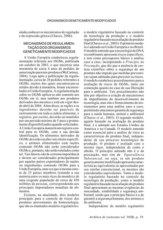 Archivos de zootecnia vol. 58(R), p. 19.
ORGANISMOSGENETICAMENTEMODIFICADOS
ainda conhecer os mecanismos de regulação
e de expressão gênica (Chaves, 2006).
MECANISMOSDEREGULAMEN-
TAÇÃODOSORGANISMOS
GENETICAMENTEMODIFICADOS
A União Européia estabeleceu regula-
mentação referente aos OGMs, publicada
em outubro de 2003, o que encerrou uma
moratória de cerca 4 anos de pedidos de
autorização para tais produtos (McCartney,
2004). Logo após a publicação da regula-
mentação, cerca de 20 pedidos referentes a
OGMs, muitos dos quais encontravam-se
retidos devido à moratória, foram encamin-
hados à União Européia. A regulamentação
sobre os OGMs aplica-se não somente aos
OGMs em si, mas também aos produtos
derivados dos mesmos e está em vigor des-
de abril de 2004. Além disso, as rações e os
ingredientes deverão ser passíveis de
rastreamento em toda a cadeia alimentar, e
registros, por escrito, deverão ser mantidos
por um período mínimo de 5 anos e pronta-
mente disponibilizados quando solicitados.
A União Européia manterá um registro cen-
tral para os OGMs, com a sua devida
identificação. Os alimentos derivados de
OGMs deverão receber um rótulo específi-
co, e animais alimentados com rações
contendo OGMs não serão considerados
OGMs e, portanto, não serão rotulados como
tal. Tais fatores são de extrema importância
e devem ser considerados principalmente
por aqueles países exportadores de rações
ou ingredientes contendo OGMs para a
União Européia, uma vez que a mesma cons-
ta de 25 países membros (estando a sua
maioria entre os mais ricos do mundo) e de
uma exigente população de cerca de 450
milhões de pessoas, correspondendo aos
principais importadores mundiais de ali-
mentos.
Existem, na atualidade, dois modelos
principais para o controle de riscos dos
produtos provenientes da biotecnologia,
que são os chamados modelos regulatórios:
o modelo regulatório baseado no controle
da tecnologia da produção e o modelo
regulatório baseado na avaliação do produto
final (Chaves etal.,2003).Oprimeiromode-
lo é adotado na União Européia e no Brasil.
O modelo entende que a tecnologia do DNA
recombinante apresenta riscos específicos,
e tem como pressuposto básico a análise
caso a caso, incorporando o Princípio da
Precaução, que diz que a ausência de cer-
teza científica sobre a segurança de um
produto não impede que medidas preventi-
vas sejam adotadas para prevenir os riscos.
O modelo estabelece procedimentos para a
avaliação de riscos de OGMs, tanto em
contenção quanto no caso de sua liberação
para o ambiente. Tais procedimentos não
têm por objetivo a criação de mecanismos
de impedimento do desenvolvimento da
tecnologia, mas sim o fornecimento de ins-
trumentos para uma análise caso a caso,
permitindo uma maior garantia de segurança
para a saúde humana, animal e ambiental
(Chaves et al., 2003). O segundo modelo,
aquele baseado na avaliação do produto
final, é o adotado nos Estados Unidos da
América e no Canadá. O modelo entende
como essencial para a análise de risco as
características do produto final, indepen-
dente de seu processo tecnológico de
produção. O produto é avaliado com o
mesmo rigor, independente de como é
obtido. O princípio adotado não é o da
precaução, mas sim da Equivalência
Substancial, ou seja, se um produto
geneticamente modificado apresenta carac-
terísticas equivalentes às apresentadas por
seu similar convencional, os mesmos são
considerados equivalentes. Tanto o mode-
lo regulatório baseado no controle da
tecnologia da produção, como o modelo
regulatório baseado na avaliação do produto
final apresentam as mesmas exigências de
inocuidade, estabilidade e segurança am-
biental, sendo que o princípio básico é o de
garantir a segurança humana, dos animais e
do ambiente.
Independente do modelo regulatório
 