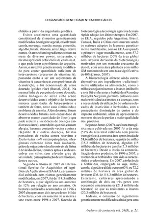 Archivos de zootecnia vol. 58(R), p. 21.
ORGANISMOSGENETICAMENTEMODIFICADOS
obtidos a partir da engenharia genética.
Existe atualmente uma quantidade
considerável de alimentos geneticamente
modificados de origem vegetal, envolvendo
canola, morango, mamão, manga, pimentão,
algodão, batata, abóbora, arroz, trigo, dentre
outros. O arroz é um ingrediente comum na
mesa de diversos povos, entretanto, o
mesmo apresenta deficiência de vitamina A,
o que pode levar a problemas de cegueira.
Assim, o arroz foi geneticamente modifica-
do para conter quantidade suficiente de
beta-caroteno (precursor da vitamina A),
passando então a ser um suplemento de
vitamina A para crianças com problemas de
desnutrição, e foi denominado de arroz
dourado (golden rice) (Russel, 2004). Na
mesma linha de pesquisa do arroz dourado,
outras linhagens de arroz estão sendo
desenvolvidas com o objetivo de fornecer
maiores quantidades de beta-caroteno e
também de ferro, neste caso diminuindo o
problema da anemia. Além do arroz, foram
desenvolvidas batatas com capacidade de
absorver menor quantidade de óleo (o que
pode reduzir a incidência de doenças car-
diovasculares), amendoins que não causam
alergia, bananas contendo vacina contra a
Hepatite B e outras doenças, batatas
portadoras de vacina contra rotavírus e
Escherichia coli enteropatogênica, olea-
ginosas contendo óleos mais saudáveis,
grãos de soja contendo altos níveis de lisina
e de ácido oléico, tomates aptos a se desen-
volver em solos com elevado grau de
salinidade, para a produção de antibióticos,
dentre outros.
Segundo relatório de 2007 da Interna-
tional Service for Acquisition of Agri-
Biotech Applications (ISAAA), a área mun-
dial cultivada com plantas geneticamente
modificadas, em 2007, foi de 114,3 milhões
de hectares, o que significou um aumento
de 12% em relação ao ano anterior. Os
hectares cultivados acumulados de 1996 a
2007 ultrapassaram dois terços de um bilhão
de hectares, com um aumento de sessenta e
sete vezes entre 1996 e 2007, fazendo da
biotecnologia a tecnologia agrícola de mais
rápida adoção dos últimos tempos. Em 2007,
os EUA, seguidos pela Argentina, Brasil,
Canadá, Índia e China continuaram sendo
os maiores adeptos às lavouras genetica-
mente modificadas, com os EUA ocupando
o primeiro lugar mundialmente, com 57,7
milhões de hectares (50% da área global
com lavouras derivadas da biotecnologia)
motivados por um mercado crescente de
etanol, com uma área plantada com milho
GM aumentando em uma taxa significativa
de 40% (James, 2007).
A biotecnologia oferece ainda outras
alternativas aos ingredientes tradicional-
mente utilizados na alimentação, como o
milho e a soja resistentes a insetos (milho Bt
e soja Bt) e tolerantes a herbicidas (Roundup
Ready®).Surgiram,portanto,cultivarescom
maior resistência a insetos e a doenças, sem
a necessidade da utilização de volumes ele-
vados de inseticidas e herbicidas, com a
conseqüente diminuição de custos e do
impacto ambiental, além de apresentarem
menores riscos de perdas e maior qualidade
dos produtos.
SegundoJames(2007),aculturatransgê-
nica mais cultivada em 2007 foi a da soja
(57% da área total cultivada com plantas
transgênicas), com uma área aproximada de
58,6 milhões de hectares, seguida do milho
(35,2 milhões de hectares), algodão (15
milhões de hectares) e canola (5,5 milhões
de hectares). Desde o início da comercia-
lização desses produtos, de 1996 a 2007, a
tolerância a herbicidas tem sido a caracte-
rística predominante. Em 2007, a tolerância
a herbicidas, empregada na soja, milho,
canola, algodão e alfafa ocupou 63% ou 72,2
milhões de hectares da área global de
lavouras GM, de 114,3 milhões de hectares.
Entretanto, cultivares apresentando a
combinação de dois ou três genes vem
ocupando uma área maior (21,8 milhões de
hectares) do que as resistentes a insetos
(20,3 milhões de hectares).
Todavia, o consumo de ingredientes
geneticamente modificados ainda gera uma
 