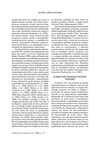 Archivos de zootecnia vol. 58(R), p. 22.
XAVIER, LOPES E PETERS
grande discussão em relação aos riscos à
saúde humana e animal. Em função disso,
diversas pesquisas foram desenvolvidas
buscando comparar a qualidade nutricional
das variedades geneticamente modificadas
com a das variedades comerciais tradicio-
nalmente utilizadas (Padgette et al., 1996).
Da mesma forma, foram desenvolvidas
pesquisas visando avaliar o desempenho,
características de carcaça, e a sanidade dos
animais consumindo alimentos genetica-
mente modificados, em comparação com o
consumo de ingredientes tradicionais.
Um dos primeiros experimentos utilizan-
do milho Bt e soja Bt como ingredientes nas
dietas de suínos e aves foi conduzido por
BrakeeVlachos(1998),ondeverificaramque
avesalimentadascommilhoBtapresentaram
desempenho semelhante àquelas alimenta-
dascommilhocomum,semapresentarefeito
negativo na carcaça. Outros trabalhos foram
realizadosavaliandooefeitodofornecimento
de dietas contendo milho Bt e soja Bt, em
comparação com milho e soja comuns, para
suínos e aves, demonstrando a equivalência
nutricional entre os mesmos e a ausência de
diferença no desempenho, mineralização
óssea, características de carcaça, sanidade
e qualidade do ovo (Hammond et al., 1996;
Ash et al., 2000; Mireles Jr. et al., 2000;
Sidhu et al., 2000; Weber et al., 2000;
Cromwel et al., 2002; Brake et al., 2003;
Taylor et al., 2003a, 2003b; Hyun et al.,
2004; Kan e Hartnell, 2004; Flachowsky et
al., 2005; Halle et al., 2006; Jacobs et al.,
2008). Foi também avaliado o efeito da
silagem produzida com milho Bt sobre a
produção e composição do leite, pH rumi-
nal, e a relação acetato: propionato em va-
cas leiteiras. Não foi verificado efeito nega-
tivo do milho Bt sobre os parâmetros
avaliados, não havendo diferenças signifi-
cativas entre o milho Bt e o convencional
(Folmer et al., 2000). Outros estudos visan-
do avaliar o efeito do fornecimento de milho
Bt,emcomparaçãocomomilhocomum,para
vacas leiteiras, foram realizados e não foram
obtidas diferenças com relação ao consumo
de alimento, produção de leite, níveis de
gordura, proteína, lactose e sólidos totais
no leite (Clark e Ipharraguerre, 2001).
Um total de dezoito experimentos foram
realizados utilizando alimentos genetica-
mente modificados (milho Bt, milho toleran-
te ao glufosinato (milho PAT), beterraba
PAT, soja Roundup Ready®
, batata Bt e
batata Roundup Ready®
) na dieta de bovi-
nos de corte e leite, suínos em crescimento
e terminação, galinhas de postura, frangos
e codornas de corte, e codornas de postura.
Em todos os experimentos, o alimento
geneticamente modificado foi comparado
com a variedade comum isogênica. Foi
avaliado o desempenho, o consumo de ração
e o estado sanitário dos animais, além da
digestibilidade de nutrientes da dieta. Não
foram encontradas diferenças significati-
vas no valor nutricional dos alimentos
geneticamente modificados em comparação
com as variedades comuns, corroborando
com mais de cem estudos realizados até o
momento (Flachowsky et al., 2007).
ALIMENTOSCOMBAIXOTEORDE
FÓSFORO
O fósforo (P) é um mineral de grande
importância para os animais, uma vez que
apresenta diversas funções no organismo,
estando presente em todas as células e
envolvido em várias reações metabólicas.
Devido a sua importância, quantidades
adequadas de P disponível precisam estar
presentes na dieta para o crescimento,
desenvolvimento e reprodução, assim como
para o desenvolvimento ósseo. Entretanto,
a maioria do P presente nos grãos de cereais
e em farelos de oleaginosas, componentes
típicos das dietas de não-ruminantes,
encontra-se ligado a um complexo molecu-
lar denominado de ácido fítico. Não-
ruminantes, por não apresentarem quanti-
dades suficientes da enzima fitase no seu
trato digestório, são incapazes de utilizar o
P ligado ao ácido fítico, eliminando grande
quantidade deste mineral nas fezes e na
 