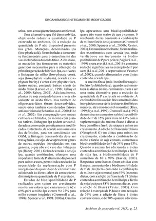 Archivos de zootecnia vol. 58(R), p. 23.
ORGANISMOSGENETICAMENTEMODIFICADOS
urina, com conseqüente impacto ambiental.
Uma alternativa que foi desenvolvida,
objetivando reduzir a quantidade de P
excretado no ambiente, foi a redução da
quantidade de P não disponível presente
nos grãos. Mutações, denominadas lpa
(low-phyticacid),foramisoladasetornaram-
se fundamentais para o entendimento das
vias metabólicas do ácido fítico. Além disso,
as mutações lpa forneceram os materiais
genéticos necessários para a obtenção da
primeira geração de híbridos lpa, cultivares
e linhagens de milho (low-phytate corn),
soja (low-phytate soybean), cevada (low-
phytate barley) e arroz (low-phytate rice),
dentre outras, contendo baixos níveis de
ácido fítico (Larson et al., 1998; Raboy et
al., 2000; Raboy, 2002). Adicionalmente,
plantas de soja contendo baixos níveis não
somente de ácido fítico, mas também de
oligossacarídeos foram desenvolvidas,
sendo estes também considerados fatores
anti-nutricionais(Sebastian etal.,2000;Hitz
et al., 2002). Em comparação com outras
cultivares e híbridos, ou mesmo com plan-
tas nativas, linhagens lpa podem ser consi-
deradas como sendo geneticamente modifi-
cadas. Entretanto, de acordo com a maioria
das definições, para ser considerado um
OGM, a linhagem desenvolvida deve ser
transgênica, ou seja, deve apresentar genes
de outras espécies introduzidas em seu
genoma, o que não é o caso das linhagens
lpa (Raboy, 2001). Grãos de cereais e de soja
lpa, quando combinados, oferecem uma
importante fonte de P altamente disponível
para suínos e aves, permitindo a redução da
necessidade da suplementação com P
inorgânico e da quantidade de enzima fitase
adicionada às dietas, além da conseqüente
diminuição na quantidade de P excretado.
Estudos de biodisponibilidade de P
realizados com suínos em crescimento
mostraram valores que variaram entre 62 e
69% para o milho lpa e entre 9 e 22% para
milho comum isogênico (Cromwell et al.,
1998a; Spencer et al., 1998, 2000a). O milho
lpa apresentou uma biodisponibilidade
quase três vezes maior do que o comum. 0
recebendo dietas contendo a combinação
de milho e farelo de soja comuns (Cromwell
et al., 2000; Spencer et al., 2000b; Xavier,
2003).Demaneirasemelhante,foramrealiza-
dos experimentos com cevada lpa, onde
verificou-se um incremento na biodis-
ponibilidade de P para peixes (Sugiura et al.,
1999) e para aves (Liet al., 2001b), com uma
redução significativa na excreção de P por
aves (Li et al.,2001a) e por suínos (Veum et
al.,2002), quando alimentados com dietas
contendo cevada lpa.
A enzima fitase (mio-inositol hexaquis-
fosfato fosfohidrolase), quando suplemen-
tada às dietas de não-ruminantes, vem a ser
uma outra alternativa para a redução da
quantidade de P excretada no ambiente. A
enzimahidrolizaoácidofíticoemortofosfato
inorgânico e uma série de ésteres fosfóricos
menores,atéomio-inositolmonosfato(Kies,
1999;Nysetal.,1999).Cromwelletal.(1993)
demonstraram aumentos na biodisponibili-
dade de P de 15% para mais de 45% com a
suplementação da enzima fitase à dietas a
base de milho e farelo de soja para suínos em
crescimento. A adição de fitase microbiana
(Natuphos® G) em dietas para suínos em
crescimento, contendo a combinação de
milho e farelo de soja comuns, aumentou a
biodisponibilidade de P de 34% para 63%.
Quando a enzima foi adicionada a dietas
contendo a combinação de milho lpa e farelo
de soja lpa, a biodisponibilidade de P
aumentou de 80 a 90% (Xavier, 2003).
Respostas semelhantes foram obtidas com
frangos, aumentando a biodisponibilidade
de P de 34 (dietas contendo a combinação
de milho e soja comuns) para 59% (mesmas
dietas, com a adição de fitase) e de 71 (dietas
contendo a combinação de milho lpa e farelo
de soja lpa) para 88% (mesmas dietas, com
a adição de fitase) (Xavier, 2003). Com
relação à excreção de P, houve uma redução
de 36% com a adição de fitase à dietas
convencionais, e de 70% quando adiciona-
 
