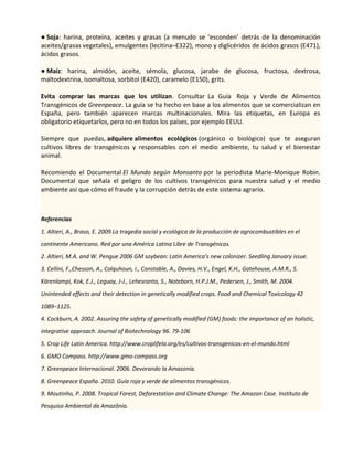 ● Soja: harina, proteína, aceites y grasas (a menudo se ‘esconden’ detrás de la denominación
aceites/grasas vegetales), emulgentes (lecitina–E322), mono y diglicéridos de ácidos grasos (E471),
ácidos grasos.
● Maíz: harina, almidón, aceite, sémola, glucosa, jarabe de glucosa, fructosa, dextrosa,
maltodextrina, isomaltosa, sorbitol (E420), caramelo (E150), grits.
Evita comprar las marcas que los utilizan. Consultar La Guía Roja y Verde de Alimentos
Transgénicos de Greenpeace. La guía se ha hecho en base a los alimentos que se comercializan en
España, pero también aparecen marcas multinacionales. Mira las etiquetas, en Europa es
obligatorio etiquetarlos, pero no en todos los países, por ejemplo EEUU.
Siempre que puedas, adquiere alimentos ecológicos (orgánico o biológico) que te aseguran
cultivos libres de transgénicos y responsables con el medio ambiente, tu salud y el bienestar
animal.
Recomiendo el Documental El Mundo según Monsanto por la periodista Marie-Monique Robin.
Documental que señala el peligro de los cultivos transgénicos para nuestra salud y el medio
ambiente asi que cómo el fraude y la corrupción detrás de este sistema agrario.
Referencias
1. Altieri, A., Bravo, E. 2009.La tragedia social y ecológica de la producción de agrocombustibles en el
continente Americano. Red por una América Latina Libre de Transgénicos.
2. Altieri, M.A. and W. Pengue 2006 GM soybean: Latin America’s new colonizer. Seedling January issue.
3. Cellini, F.,Chesson, A., Colquhoun, I., Constable, A., Davies, H.V., Engel, K.H., Gatehouse, A.M.R., S.
Kärenlampi, Kok, E.J., Leguay, J-J., Lehesranta, S., Noteborn, H.P.J.M., Pedersen, J., Smith, M. 2004.
Unintended effects and their detection in genetically modified crops. Food and Chemical Toxicology 42
1089–1125.
4. Cockburn, A. 2002. Assuring the safety of genetically modified (GM) foods: the importance of an holistic,
integrative approach. Journal of Biotechnology 96. 79-106
5. Crop Life Latin America. http://www.croplifela.org/es/cultivos-transgenicos-en-el-mundo.html
6. GMO Compass. http://www.gmo-compass.org
7. Greenpeace Internacional. 2006. Devorando la Amazonia.
8. Greenpeace España. 2010. Guía roja y verde de alimentos transgénicos.
9. Moutinho, P. 2008. Tropical Forest, Deforestation and Climate Change: The Amazon Case. Instituto de
Pesquisa Ambiental da Amazônia.
 