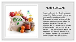 ALTERNATIVAS
◦ Actualmente, este tipo de alimentos son
consumidos diariamente sin saberlo. La
organización no gubernamental
Greenpeace se opone al desarrollo de
éstos, por eso dispone de una lista que
actualizan cada cierto tiempo, allí
enumeran las empresas que hacen uso
de los alimentos transgénicos para la
elaboración de sus productos. Pero otra
alternativa, es consumir alimentos de
procedencia ecológica, y cada vez son
más accesibles para el consumidor.
 