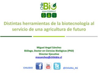 Miguel Angel Sánchez
Biólogo, Doctor en Ciencias Biológicas (PhD)
Director Ejecutivo
masanchez@chilebio.cl
@ChileBio_AGCHILEBIO
Distintas herramientas de la biotecnología al
servicio de una agricultura de futuro
 