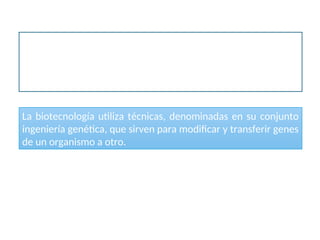 La definición actual del término biotecnología es el empleo de
organismos vivos para la obtención de un bien o servicio útil para los
seres humanos, e incluye la producción de proteínas recombinantes, el
mejoramiento de cultivos y del ganado, y el empleo de organismos para
descontaminar el medio ambiente.
Biotecnología
La biotecnología utiliza técnicas, denominadas en su conjunto
ingeniería genética, que sirven para modificar y transferir genes
de un organismo a otro.
 