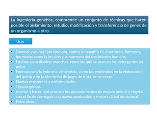 La ingeniería genética, comprende un conjunto de técnicas que hacen
posible el aislamiento, estudio, modificación y transferencia de genes de
un organismo a otro.
Ingeniería genética
• Obtener vacunas (por ejemplo, contra la hepatitis B), interferón, fármacos,
hormonas como la insulina y la hormona del crecimiento humano.
• Enzimas para disolver manchas, como las que se usan en los detergentes en
polvo.
• Enzimas para la industria alimenticia, como las empleadas en la elaboración
del queso y en la obtención de jugos de fruta, entre otras.
• Plantas resistentes a enfermedades.
• Terapia génica.
• Acortar y hacer más precisos los procedimientos de mejora animal y vegetal
con el fin de conseguir una mayor producción y mejor calidad nutricional.
• Entre otros.
Usos
 