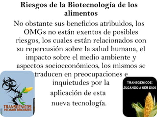 Riesgos de la Biotecnología de los alimentos No obstante sus beneficios atribuidos, los OMGs no están exentos de posibles riesgos, los cuales están relacionados con su repercusión sobre la salud humana, el impacto sobre el medio ambiente y aspectos socioeconómicos, los mismos se traducen en preocupaciones e inquietudes por la aplicación de estanueva tecnología. 