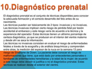El diagnóstico prenatal es el conjunto de técnicas disponibles para conocer
la adecuada formación y el correcto desarrollo del feto antes de su
nacimiento.
Las técnicas pueden ser básicamente de 2 tipos: invasivas y no invasivas.
Las técnicas invasivas implican cierto riesgo de pérdida fetal por lesión
accidental al embarazo y este riesgo varía de acuerdo a la técnica y la
experiencia del operador. Estas técnicas tienen un altísimo porcentaje de
certeza diagnóstica, ya que se producen en el interior del vientre materno
y desde ahí se saca la información.
Las técnicas no invasivas consisten en evaluar el riesgo de enfermedades
fetales a través de la ecografía y de análisis bioquímicos y comprenden
entre otras, la medición del espesor de la nuca en la semana 13 para
riesgo de Síndrome de Down. La paciente debe conocer el riesgo de
malformaciones que tiene, que está dado por antecedentes personales o
familiares de enfermedades hereditarias y la edad de la mujer; de acuerdo
a este riesgo debe decidir si justifica o no el diagnóstico prenatal. Estas
técnicas se realizan desde el exterior del vientre.
 