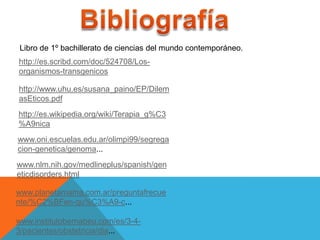 Libro de 1º bachillerato de ciencias del mundo contemporáneo.
http://es.scribd.com/doc/524708/Los-
organismos-transgenicos

http://www.uhu.es/susana_paino/EP/Dilem
asEticos.pdf
http://es.wikipedia.org/wiki/Terapia_g%C3
%A9nica
www.oni.escuelas.edu.ar/olimpi99/segrega
cion-genetica/genoma...
www.nlm.nih.gov/medlineplus/spanish/gen
eticdisorders.html

www.planetamama.com.ar/preguntafrecue
nte/%C2%BFen-qu%C3%A9-c...

www.institutobernabeu.com/es/3-4-
3/pacientes/obstetricia/dia...
 
