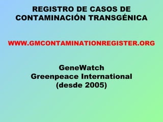 REGISTRO DE CASOS DE
CONTAMINACIÓN TRANSGÉNICA
WWW.GMCONTAMINATIONREGISTER.ORG
GeneWatch
Greenpeace International
(desde 2005)
 