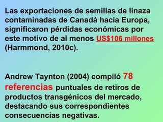 Las exportaciones de semillas de linaza
contaminadas de Canadá hacia Europa,
significaron pérdidas económicas por
este motivo de al menos US$106 millones
(Harmmond, 2010c).
Andrew Taynton (2004) compiló 78
referencias puntuales de retiros de
productos transgénicos del mercado,
destacando sus correspondientes
consecuencias negativas.
 