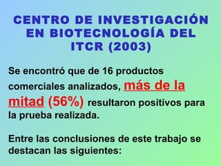 CENTRO DE INVESTIGACIÓN
EN BIOTECNOLOGÍA DEL
ITCR (2003)
Se encontró que de 16 productos
comerciales analizados, más de la
mitad (56%) resultaron positivos para
la prueba realizada.
Entre las conclusiones de este trabajo se
destacan las siguientes:
 