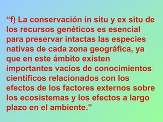 “f) La conservación in situ y ex situ de
los recursos genéticos es esencial
para preservar intactas las especies
nativas de cada zona geográfica, ya
que en este ámbito existen
importantes vacíos de conocimientos
científicos relacionados con los
efectos de los factores externos sobre
los ecosistemas y los efectos a largo
plazo en el ambiente.”
 