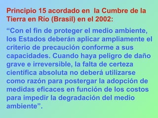 Principio 15 acordado en la Cumbre de la
Tierra en Río (Brasil) en el 2002:
“Con el fin de proteger el medio ambiente,
los Estados deberán aplicar ampliamente el
criterio de precaución conforme a sus
capacidades. Cuando haya peligro de daño
grave e irreversible, la falta de certeza
científica absoluta no deberá utilizarse
como razón para postergar la adopción de
medidas eficaces en función de los costos
para impedir la degradación del medio
ambiente”.
 