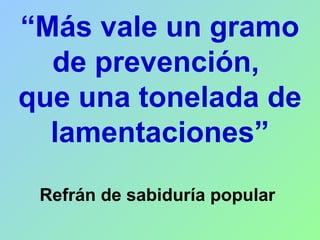 “Más vale un gramo
de prevención,
que una tonelada de
lamentaciones”
Refrán de sabiduría popular
 