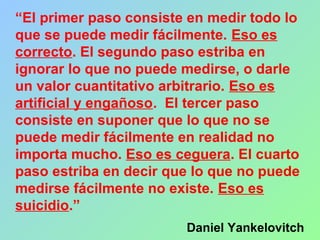 “El primer paso consiste en medir todo lo
que se puede medir fácilmente. Eso es
correcto. El segundo paso estriba en
ignorar lo que no puede medirse, o darle
un valor cuantitativo arbitrario. Eso es
artificial y engañoso. El tercer paso
consiste en suponer que lo que no se
puede medir fácilmente en realidad no
importa mucho. Eso es ceguera. El cuarto
paso estriba en decir que lo que no puede
medirse fácilmente no existe. Eso es
suicidio.”
Daniel Yankelovitch
 