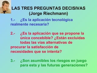 LAS TRES PREGUNTAS DECISIVAS
(Jorge Riechmann)
1.- ¿Es la aplicación tecnológica
realmente necesaria?
2.- ¿Es la aplicación que se propone la
única concebible? ¿Están excluidas
todas las vías alternativas de
procurar la satisfacción de
necesidades que se intenta?
3.- ¿Son asumibles los riesgos en juego
para esta y las futuras generaciones?
 