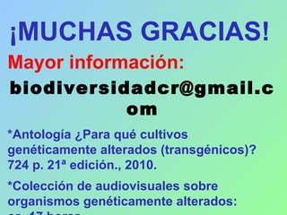 ¡MUCHAS GRACIAS!
Mayor información:
biodiversidadcr@gmail.c
om
*Antología ¿Para qué cultivos
genéticamente alterados (transgénicos)?
724 p. 21ª edición., 2010.
*Colección de audiovisuales sobre
organismos genéticamente alterados:
 