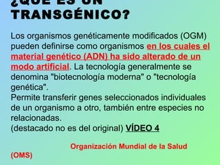 ¿QUÉ ES UN
TRANSGÉNICO?
Los organismos genéticamente modificados (OGM)
pueden definirse como organismos en los cuales el
material genético (ADN) ha sido alterado de un
modo artificial. La tecnología generalmente se
denomina "biotecnología moderna" o "tecnología
genética".
Permite transferir genes seleccionados individuales
de un organismo a otro, también entre especies no
relacionadas.
(destacado no es del original) VÍDEO 4
Organización Mundial de la Salud
(OMS)
 