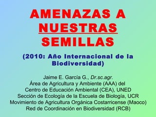 AMENAZAS A
NUESTRAS
SEMILLAS
(2010: Año Internacional de la
Biodiversidad)
Jaime E. García G., Dr.sc.agr.
Área de Agricultura y Ambiente (AAA) del
Centro de Educación Ambiental (CEA), UNED
Sección de Ecología de la Escuela de Biología, UCR
Movimiento de Agricultura Orgánica Costarricense (Maoco)
Red de Coordinación en Biodiversidad (RCB)
 