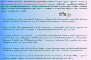 El Foro Humboldt para Alimentación y Agricultura, (HFFA por sus siglas inglesas) organismo sin ánimo de
lucro, acaba de escribir el informe que responde a las siguientes preguntas: ¿Qué hubiera sucedido en los últimos 15
años si no se hubiesen aplicado técnicas de mejora de obtención vegetal en el sector agrario europeo? ¿Cuál han
sido las consecuencias de esa aplicación? ¿Qué papel han tenido los avances de la investigación en las técnicas de
cultivo y reproducción de plantas?
- La Unión Europea hubiese necesitado 19 millones de hectáreas más de tierras agrícolas para producir la misma
cantidad de productos alimentarios sin técnicas de mejora de obtención vegetal (fito-mejoramiento).
- Los avances han sido responsables del 74% del incremento de la productividad global agraria europea en los
últimos 15 años, equivalente a un aumento de los rendimientos productivos medios del 1,24% anual.
- La mejora genética de los cultivos en la UE ha reforzado durante todo este tiempo de manera significativa la
economía de la Unión, añadiendo más de 14.000 millones de euros a su Producto Interior Bruto y contribuyendo a
la creación de empleo -casi 70.000 puestos de trabajo- y al aumento de los ingresos de los agricultores, así como a
la mejora en un 30% de la renta agrícola anual.
- Las mejoras genéticas en los cultivos herbáceos durante todo este tiempo aseguraron la disponibilidad adicional de
carbohidratos, proteínas y aceites vegetales para poder alimentar a entre 100 y 200 millones de seres humanos.
- Se ha evitado la emisión de 3,4 millones de toneladas de emisiones de dióxido de carbono (CO2), de gases de
efecto invernadero, mediante la limitación en el cambio de uso del suelo y de la tierra de cultivo.
 