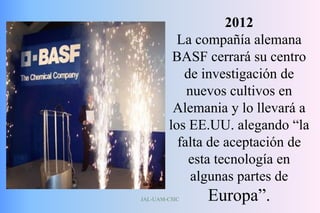 JAL-UAM-CSIC
2012
La compañía alemana
BASF cerrará su centro
de investigación de
nuevos cultivos en
Alemania y lo llevará a
los EE.UU. alegando “la
falta de aceptación de
esta tecnología en
algunas partes de
Europa”.
 