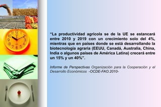 “La productividad agrícola se de la UE se estancará
entre 2010 y 2019 con un crecimiento solo del 4%,
mientras que en países donde se está desarrollando la
biotecnología agraria (EEUU, Canadá, Australia, China,
India o algunos países de América Latina) crecerá entre
un 15% y un 40%”.
Informe de Perspectivas Organización para la Cooperación y el
Desarrollo Económicos -OCDE-FAO.2010-
 