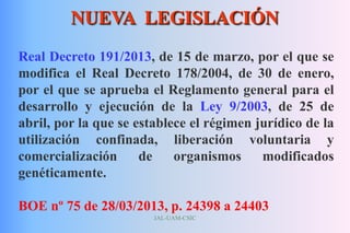 JAL-UAM-CSIC
NUEVA LEGISLACIÓN
Real Decreto 191/2013, de 15 de marzo, por el que se
modifica el Real Decreto 178/2004, de 30 de enero,
por el que se aprueba el Reglamento general para el
desarrollo y ejecución de la Ley 9/2003, de 25 de
abril, por la que se establece el régimen jurídico de la
utilización confinada, liberación voluntaria y
comercialización de organismos modificados
genéticamente.
BOE nº 75 de 28/03/2013, p. 24398 a 24403
 