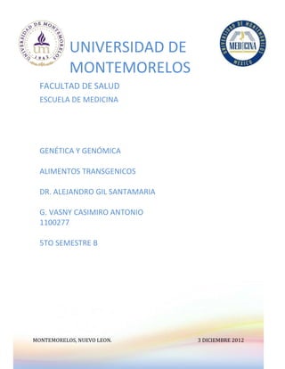 UNIVERSIDAD DE
           MONTEMORELOS
  FACULTAD DE SALUD
  ESCUELA DE MEDICINA




  GENÉTICA Y GENÓMICA

  ALIMENTOS TRANSGENICOS

  DR. ALEJANDRO GIL SANTAMARIA

  G. VASNY CASIMIRO ANTONIO
  1100277

  5TO SEMESTRE B




MONTEMORELOS, NUEVO LEON.        3 DICIEMBRE 2012
 