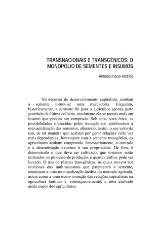 TRANSNACIONAIS E TRANSGÊNICOS: O
          MONOPÓLIO DE SEMENTES E INSUMOS
                                         Antônio Inácio Andrioli




         No decorrer do desenvolvimento capitalista, também
a semente tornou-se uma mercadoria. Enquanto,
historicamente, a semente foi para o agricultor apenas parte
guardada da última colheita, atualmente ela se tornou mais um
insumo que precisa ser comprado. Sob uma nova ótica, as
possibilidades oferecidas pelos transgênicos aprofundam a
mercantilização das sementes, alterando, assim, o seu valor de
uso, de tal maneira que acabam por gerar relações cada vez
mais dependentes. Juntamente com a semente transgênica, os
agricultores acabam comprando, necessariamente, o controle
e a determinação externos à sua propriedade. De fora, é
determinado o que deve ser cultivado, que insumos serão
utilizados no processo de produção, e quanto, enfim, pode ser
lucrado. O uso de plantas transgênicas, as quais servem aos
interesses das multinacionais que patenteiam a semente,
conduzem a uma monopolização inédita do mercado agrícola,
assim como a uma maior inserção das relações capitalistas na
agricultura familiar e, consequentemente, a uma exclusão
ainda maior dos agricultores.
 