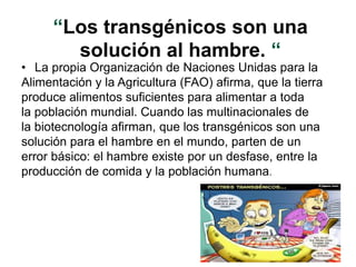 “Los transgénicos son una
solución al hambre. “
• La propia Organización de Naciones Unidas para la
Alimentación y la Agricultura (FAO) afirma, que la tierra
produce alimentos suficientes para alimentar a toda
la población mundial. Cuando las multinacionales de
la biotecnología afirman, que los transgénicos son una
solución para el hambre en el mundo, parten de un
error básico: el hambre existe por un desfase, entre la
producción de comida y la población humana.
 