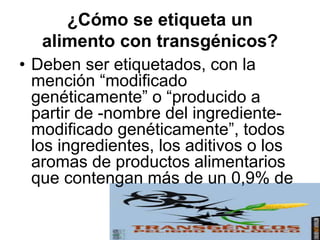 ¿Cómo se etiqueta un
alimento con transgénicos?
• Deben ser etiquetados, con la
mención “modificado
genéticamente” o “producido a
partir de -nombre del ingrediente-
modificado genéticamente”, todos
los ingredientes, los aditivos o los
aromas de productos alimentarios
que contengan más de un 0,9% de
 