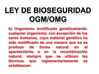 b) Organismo modificado genéticamente:
cualquier organismo, con excepción de los
seres humanos, cuyo material genético ha
sido modificado de una manera que no se
produce de forma natural en el
apareamiento o en la recombinación
natural, siempre que se utilicen las
técnicas que reglamentariamente se
establezcan.
 