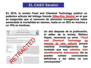 En 2012, la revista Food and Chemical Toxicology publicó un
polémico artículo del biólogo francés Gilles-Eric Séralini en el que
se aseguraba que el consumo de alimentos transgénicos había
aumentado la mortalidad en ratones, hasta en un 50% en machos y
un 70% en hembras.
EL CASO Séralini
Un año después de la publicación,
el editor de la revista, Wallace
Hayes, reconocía su error. “Food
and Chemical Toxicology se
retracta de este artículo porque
nuestras investigaciones han
revelado que sus métodos eran
científicamente defectuosos. No se
pueden extraer conclusiones
definitivas y los datos no son
concluyentes”
 