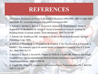 REFERENCES
• Information Resources on Swine in Biomedical Research 1990-2000. 2000 Swindle MM
and Smith AC. www.nal.usda.gov/awic/pubs/swine/swine.htm
• 2. Schook L, Beattie C, Beever J, Donovan S, Jamison R, Zuckermann F, Niemi S,
Rothschild M, Rutherford M, Smith D. Swine in biomedical research: creating the
building blocks of animal models. Anim Biotechnol. 2005;16:183-90
• 3. Schook LB, Tumbleson ME. Advances in Swine in Biomedical Research. Springer
Publishing Corp. 2004
• 4. Vodicka P, Smetana K Jr, Dvorankova B, Emerick T, Xu YZ, Ourednik J, Ourednik V,
Motlik J. The miniature pig as an animal model in biomedical research. Ann N Y Acad
Sci. 2005;1049:161-71
• 5. Ibrahim Z, Busch J, Awwad M, Wagner R, Wells K, Cooper DK. Selected physiologic
compatibilities and incompatibilities between human and porcine organ systems.
Xenotransplantation. 2006;13:488-99
• 6. Tuggle CK, Wang Y-F, Couture O. Advances in Swine Transcriptomics. Int J. Biol Sci.
2007;3:132-152
 