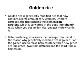 Golden rice
• Golden rice is genetically modified rice that now
contains a large amount of A-vitamins. Or more
correctly, the rice contains the elementbeta-
carotene which is converted in the body into Vitamin-
A. So when you eat golden rice, you get more vitamin
A.
• Beta-carotene gives carrots their orange colour and is
the reason why genetically modified rice is golden. For
the golden rice to make beta-carotene three new genes
are implanted: two from daffodils and the third from a
bacterium.
 