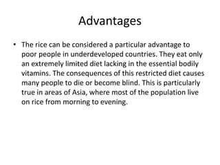 Advantages
• The rice can be considered a particular advantage to
poor people in underdeveloped countries. They eat only
an extremely limited diet lacking in the essential bodily
vitamins. The consequences of this restricted diet causes
many people to die or become blind. This is particularly
true in areas of Asia, where most of the population live
on rice from morning to evening.
 