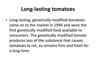 Long-lasting tomatoes
• Long-lasting, genetically modified tomatoes
came on to the market in 1994 and were the
first genetically modified food available to
consumers. The genetically modified tomato
produces less of the substance that causes
tomatoes to rot, so remains firm and fresh for
a long time.
 
