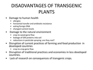 DISADVANTAGES OF TRANSGENIC
PLANTS
• Damage to human health
• allergies
• horizontal transfer and antibiotic resistance
• eating foreign DNA
• changed nutrient levels
• Damage to the natural environment
• crop-to-weed gene flow
• leakage of GM proteins into soil
• reductions in pesticide spraying: are they real?
• Disruption of current practices of farming and food production in
developed countries
• crop-to-crop gene flow
• Disruption of traditional practices and economies in less developed
countries.
• Lack of research on consequences of transgenic crops.
 