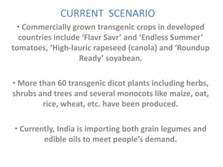 CURRENT SCENARIO
• Commercially grown transgenic crops in developed
countries include ‘Flavr Savr’ and ‘Endless Summer’
tomatoes, ‘High-lauric rapeseed (canola) and ‘Roundup
Ready’ soyabean.
• More than 60 transgenic dicot plants including herbs,
shrubs and trees and several monocots like maize, oat,
rice, wheat, etc. have been produced.
• Currently, India is importing both grain legumes and
edible oils to meet people’s demand.
 